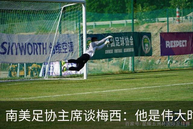 南美足协主席谈梅西：他是伟大时代的象征，令人无比自豪
